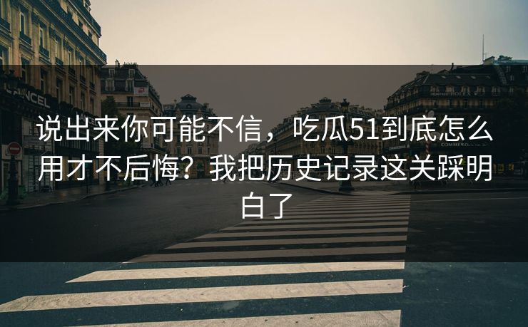 说出来你可能不信，吃瓜51到底怎么用才不后悔？我把历史记录这关踩明白了