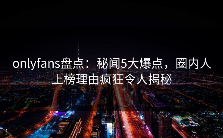 onlyfans盘点：秘闻5大爆点，圈内人上榜理由疯狂令人揭秘
