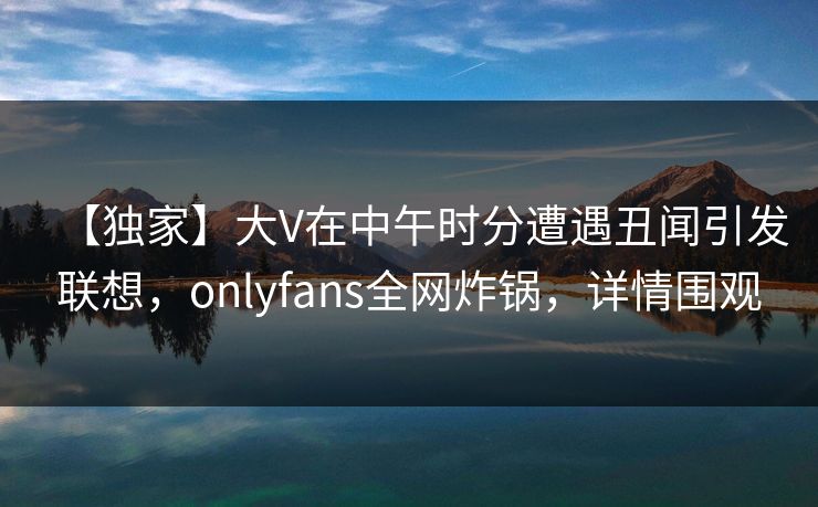【独家】大V在中午时分遭遇丑闻引发联想,onlyfans全网炸锅,详情围观