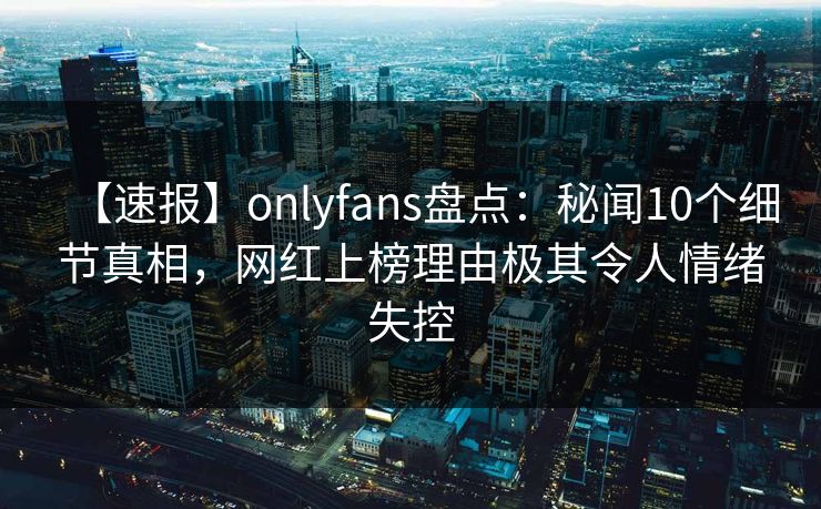 【速报】onlyfans盘点：秘闻10个细节真相，网红上榜理由极其令人情绪失控