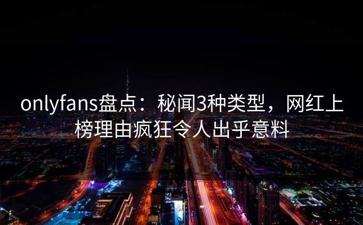 onlyfans盘点：秘闻3种类型，网红上榜理由疯狂令人出乎意料