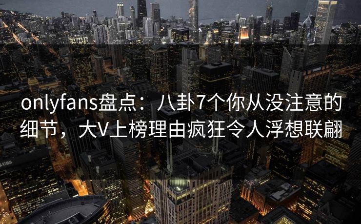 onlyfans盘点:八卦7个你从没注意的细节,大V上榜理由疯狂令人浮想联翩