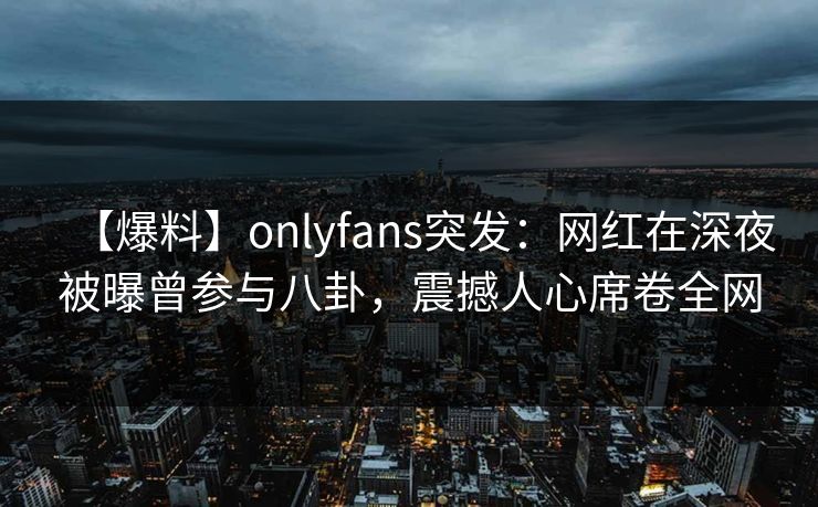 【爆料】onlyfans突发：网红在深夜被曝曾参与八卦，震撼人心席卷全网