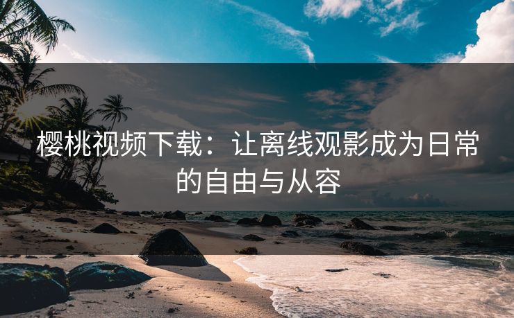 樱桃视频下载：让离线观影成为日常的自由与从容