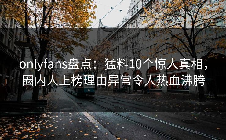 onlyfans盘点：猛料10个惊人真相，圈内人上榜理由异常令人热血沸腾