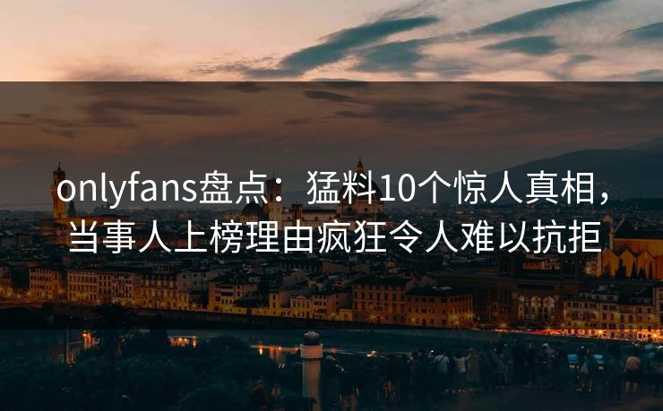 onlyfans盘点：猛料10个惊人真相，当事人上榜理由疯狂令人难以抗拒