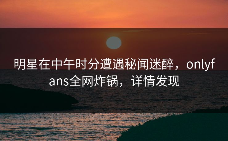 明星在中午时分遭遇秘闻迷醉,onlyfans全网炸锅,详情发现