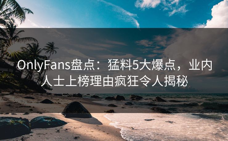 OnlyFans盘点：猛料5大爆点，业内人士上榜理由疯狂令人揭秘