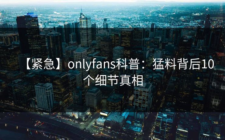 【紧急】onlyfans科普：猛料背后10个细节真相