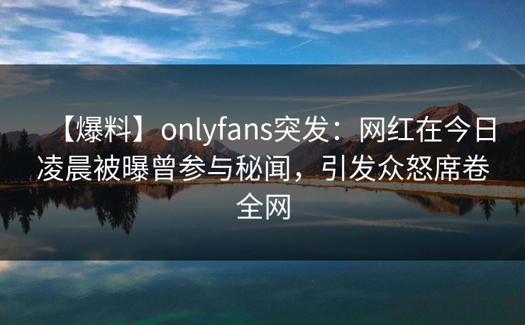 【爆料】onlyfans突发：网红在今日凌晨被曝曾参与秘闻，引发众怒席卷全网