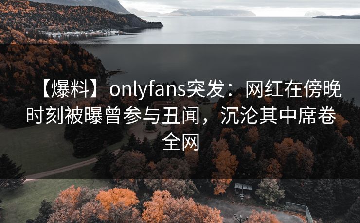 【爆料】onlyfans突发：网红在傍晚时刻被曝曾参与丑闻，沉沦其中席卷全网