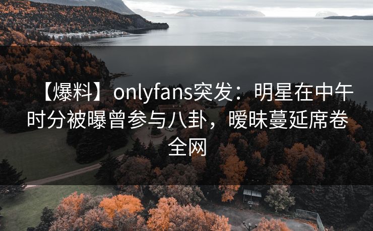 【爆料】onlyfans突发：明星在中午时分被曝曾参与八卦，暧昧蔓延席卷全网