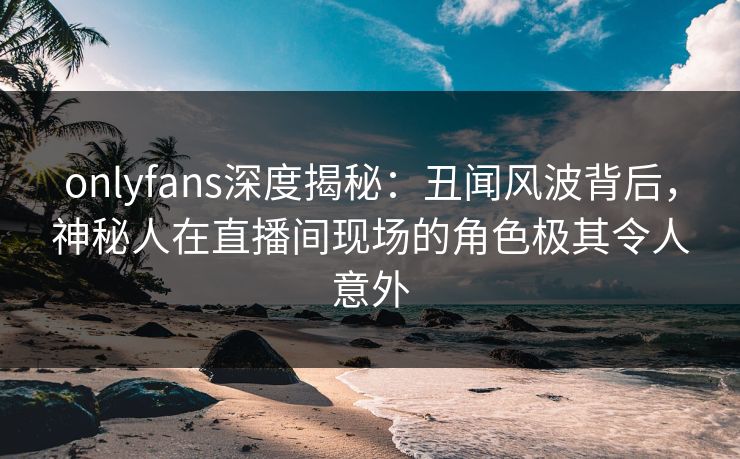 onlyfans深度揭秘:丑闻风波背后,神秘人在直播间现场的角色极其令人意外