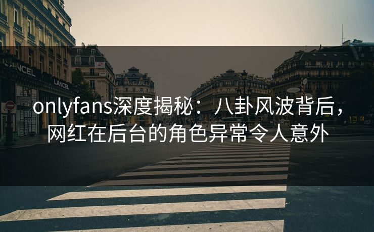 onlyfans深度揭秘:八卦风波背后,网红在后台的角色异常令人意外