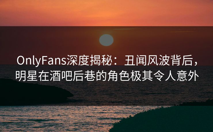 OnlyFans深度揭秘:丑闻风波背后,明星在酒吧后巷的角色极其令人意外