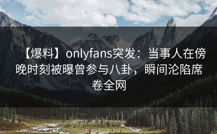 【爆料】onlyfans突发：当事人在傍晚时刻被曝曾参与八卦，瞬间沦陷席卷全网