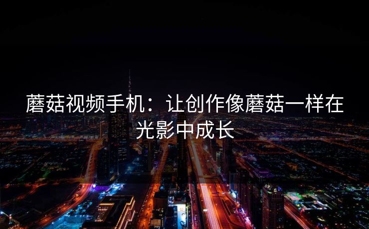 蘑菇视频手机:让创作像蘑菇一样在光影中成长