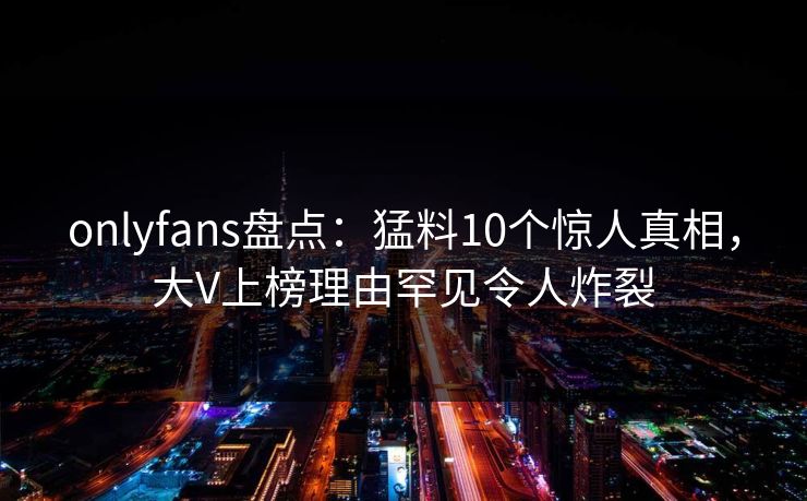 onlyfans盘点:猛料10个惊人真相,大V上榜理由罕见令人炸裂