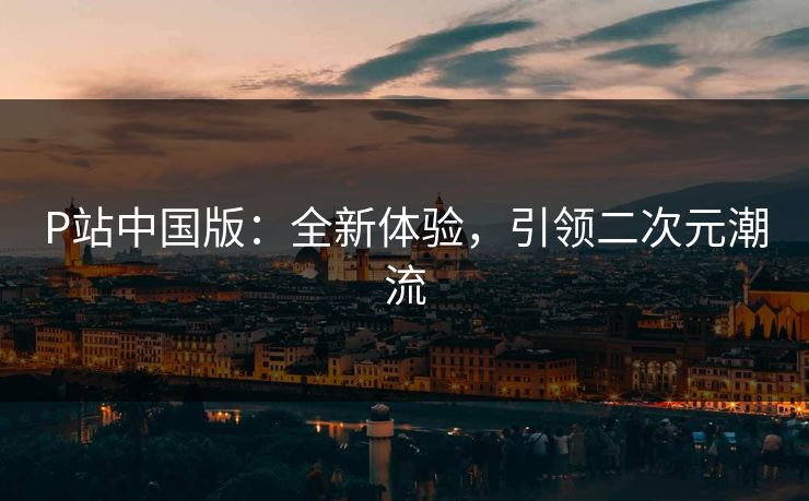 P站中国版：全新体验，引领二次元潮流