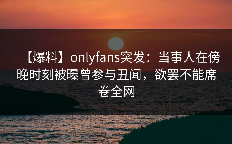 【爆料】onlyfans突发：当事人在傍晚时刻被曝曾参与丑闻，欲罢不能席卷全网