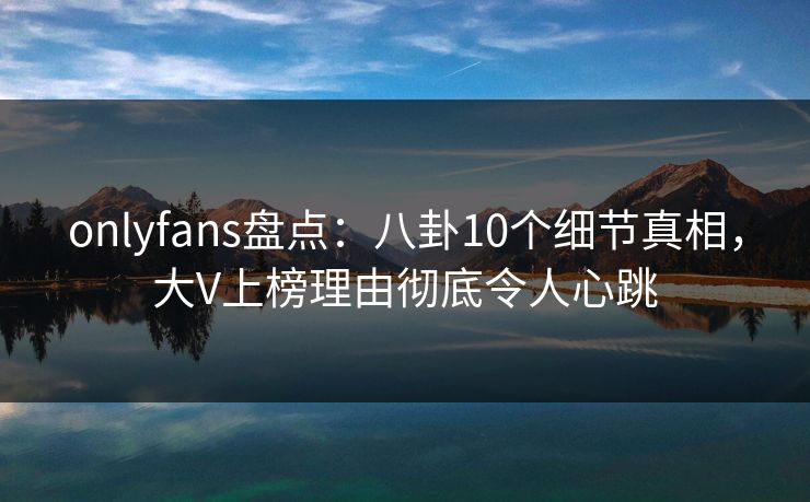 onlyfans盘点:八卦10个细节真相,大V上榜理由彻底令人心跳