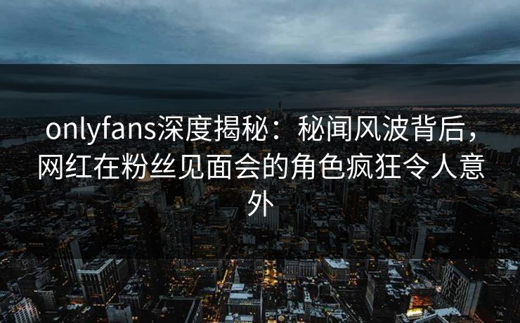 onlyfans深度揭秘：秘闻风波背后，网红在粉丝见面会的角色疯狂令人意外