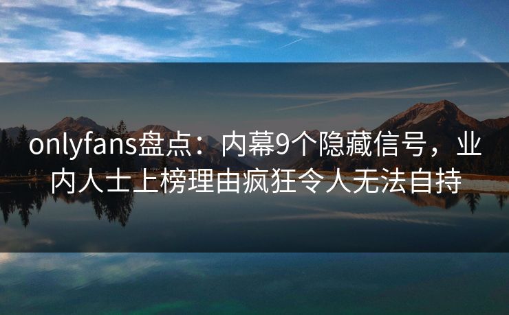 onlyfans盘点:内幕9个隐藏信号,业内人士上榜理由疯狂令人无法自持