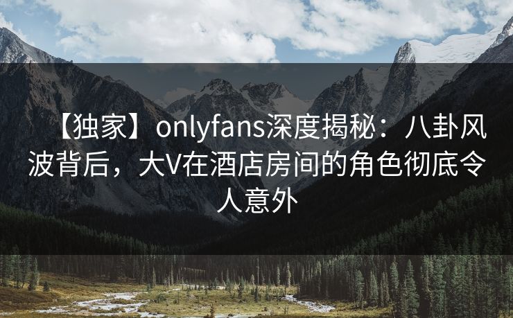 【独家】onlyfans深度揭秘：八卦风波背后，大V在酒店房间的角色彻底令人意外