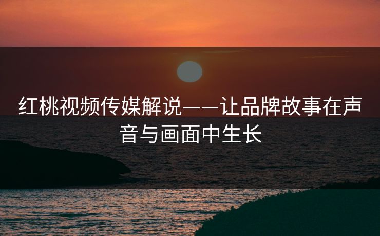 红桃视频传媒解说——让品牌故事在声音与画面中生长