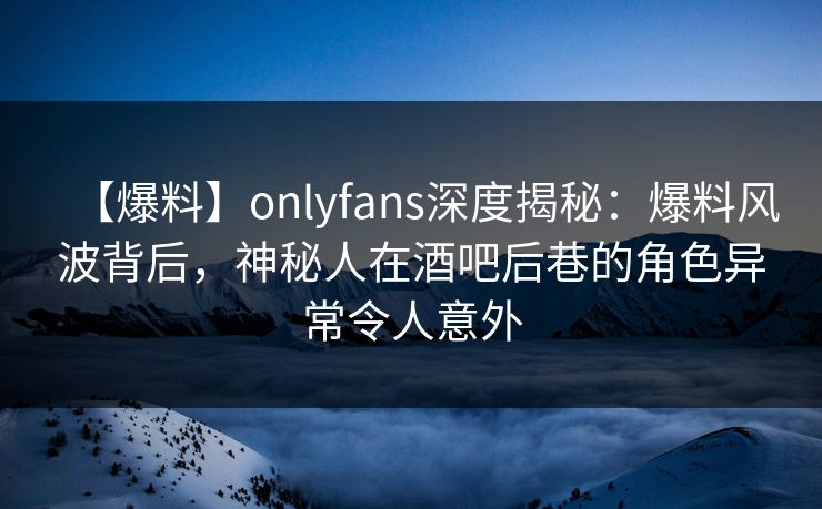 【爆料】onlyfans深度揭秘:爆料风波背后,神秘人在酒吧后巷的角色异常令人意外