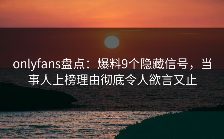 onlyfans盘点:爆料9个隐藏信号,当事人上榜理由彻底令人欲言又止