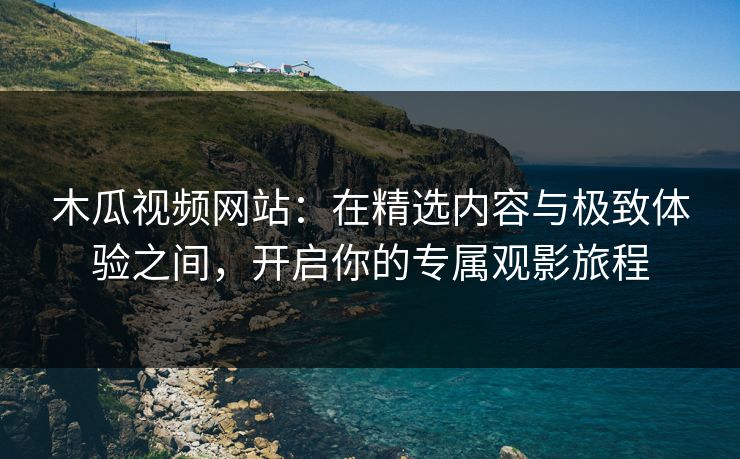 木瓜视频网站:在精选内容与极致体验之间,开启你的专属观影旅程