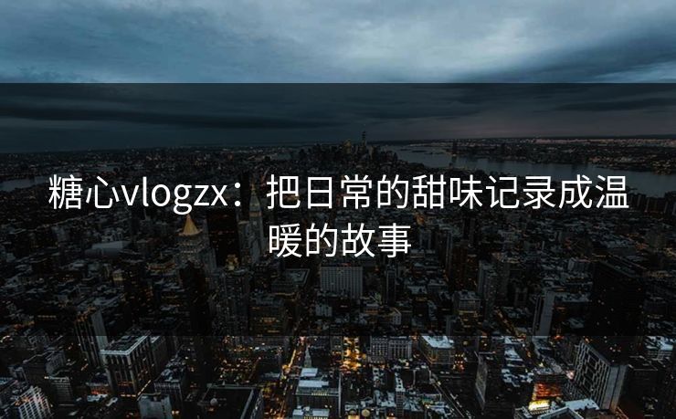 糖心vlogzx：把日常的甜味记录成温暖的故事