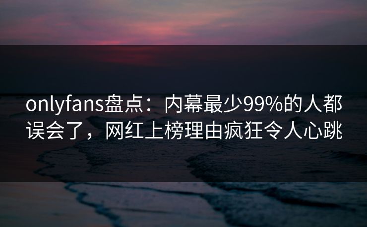 onlyfans盘点：内幕最少99%的人都误会了，网红上榜理由疯狂令人心跳