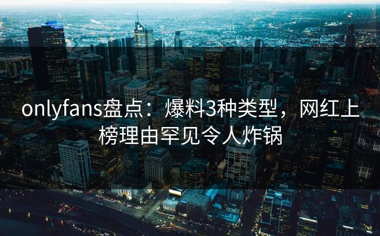 onlyfans盘点:爆料3种类型,网红上榜理由罕见令人炸锅