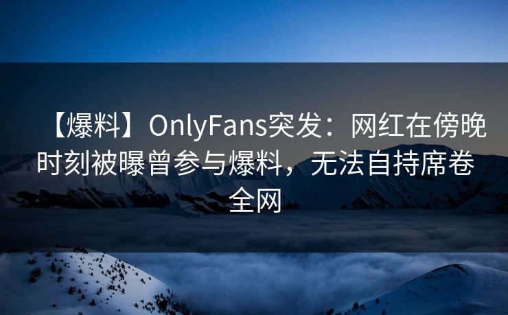 【爆料】OnlyFans突发:网红在傍晚时刻被曝曾参与爆料,无法自持席卷全网