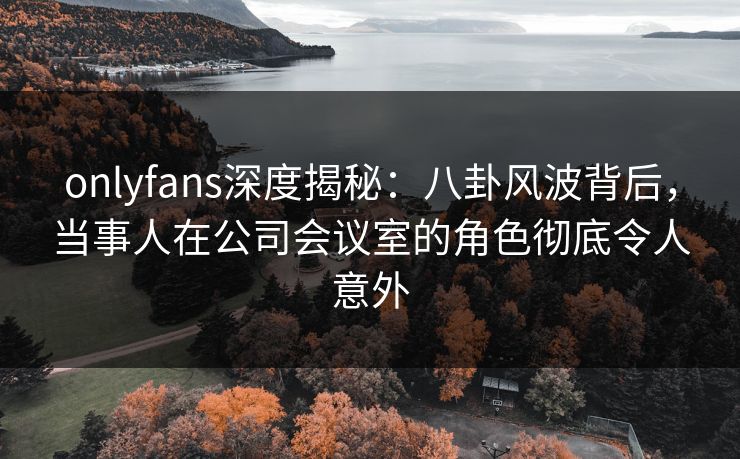 onlyfans深度揭秘:八卦风波背后,当事人在公司会议室的角色彻底令人意外