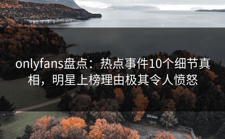 onlyfans盘点:热点事件10个细节真相,明星上榜理由极其令人愤怒