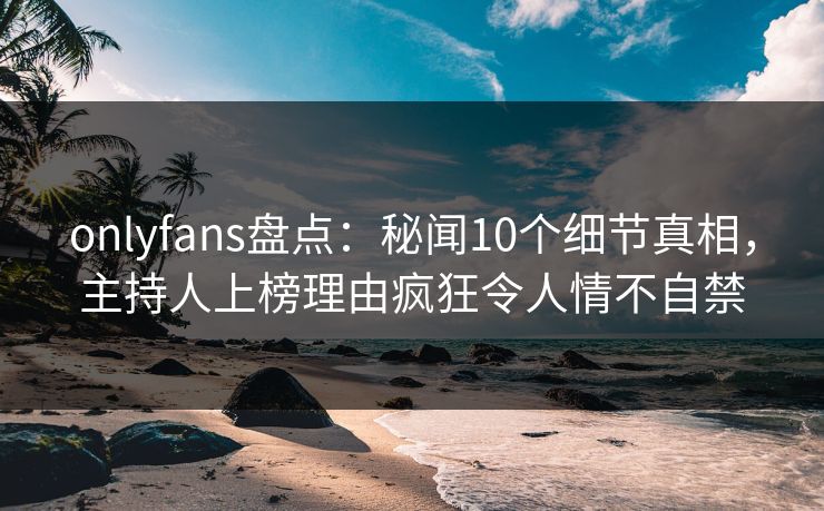 onlyfans盘点:秘闻10个细节真相,主持人上榜理由疯狂令人情不自禁