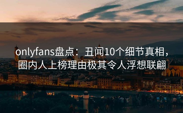 onlyfans盘点:丑闻10个细节真相,圈内人上榜理由极其令人浮想联翩