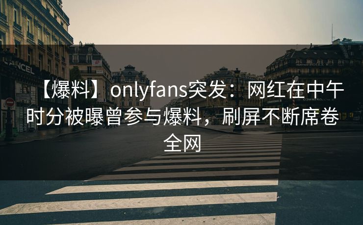 【爆料】onlyfans突发：网红在中午时分被曝曾参与爆料，刷屏不断席卷全网