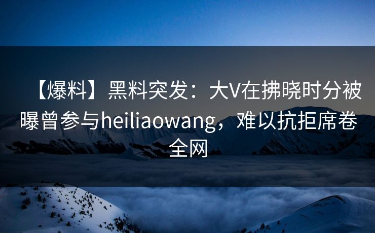 【爆料】黑料突发：大V在拂晓时分被曝曾参与heiliaowang，难以抗拒席卷全网